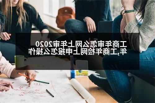 工商年审怎么网上年审2020年,工商年检网上申报怎么操作