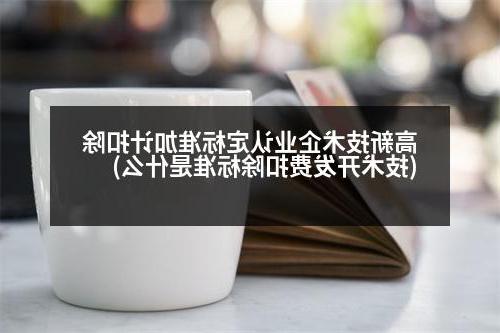 高新技术企业认定标准加计扣除(技术开发费扣除标准是什么)