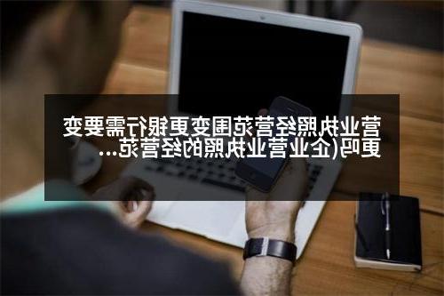 营业执照经营范围变更银行需要变更吗(企业营业执照的经营范围里的每一项都要经营吗)