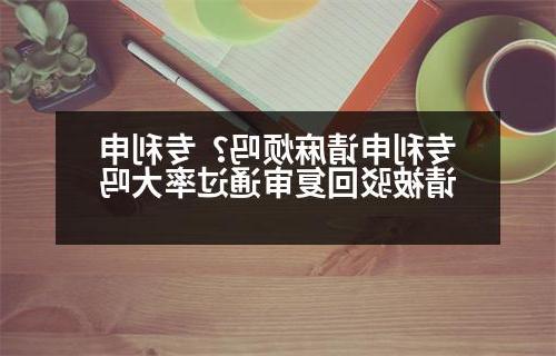 专利申请麻烦吗？专利申请被驳回复审通过率大吗